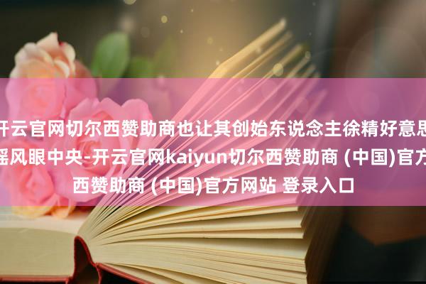 开云官网切尔西赞助商也让其创始东说念主徐精好意思站在了资产的摇风眼中央-开云官网kaiyun切尔西赞助商 (中国)官方网站 登录入口
