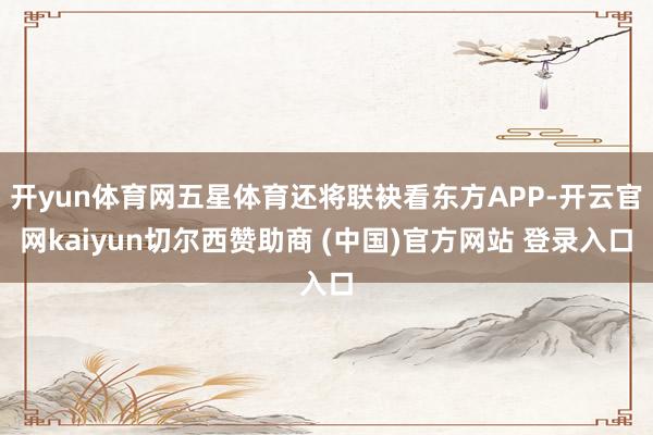开yun体育网五星体育还将联袂看东方APP-开云官网kaiyun切尔西赞助商 (中国)官方网站 登录入口