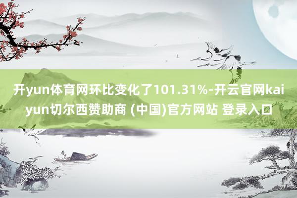 开yun体育网环比变化了101.31%-开云官网kaiyun切尔西赞助商 (中国)官方网站 登录入口