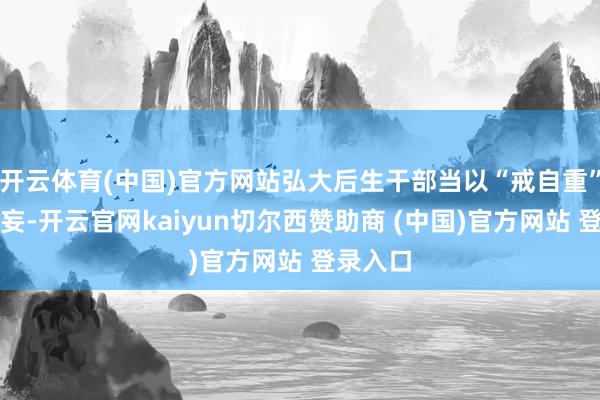 开云体育(中国)官方网站弘大后生干部当以“戒自重”取销虚妄-开云官网kaiyun切尔西赞助商 (中国)官方网站 登录入口