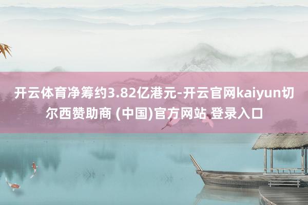 开云体育净筹约3.82亿港元-开云官网kaiyun切尔西赞助商 (中国)官方网站 登录入口