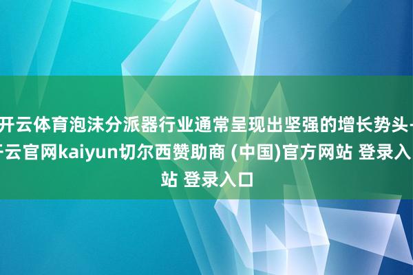开云体育泡沫分派器行业通常呈现出坚强的增长势头-开云官网kaiyun切尔西赞助商 (中国)官方网站 登录入口
