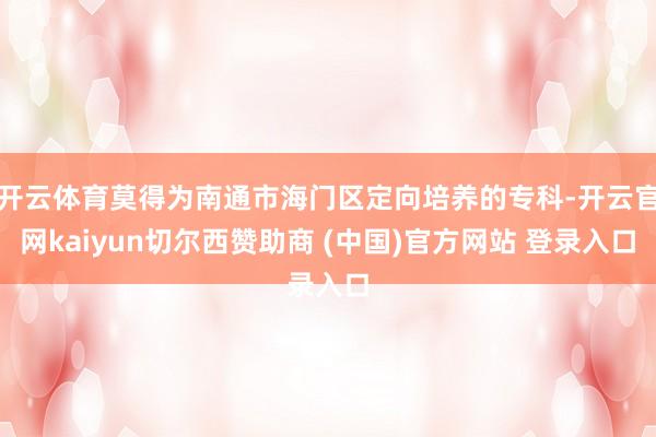开云体育莫得为南通市海门区定向培养的专科-开云官网kaiyun切尔西赞助商 (中国)官方网站 登录入口