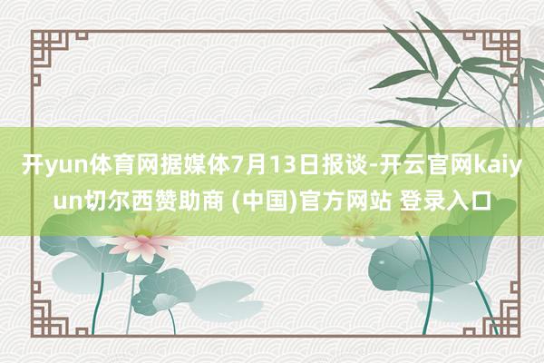 开yun体育网据媒体7月13日报谈-开云官网kaiyun切尔西赞助商 (中国)官方网站 登录入口
