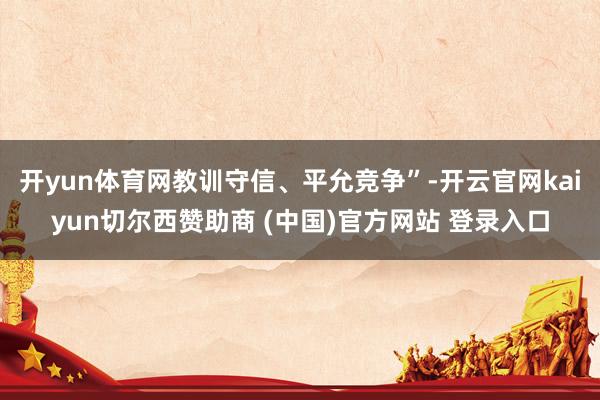 开yun体育网教训守信、平允竞争”-开云官网kaiyun切尔西赞助商 (中国)官方网站 登录入口