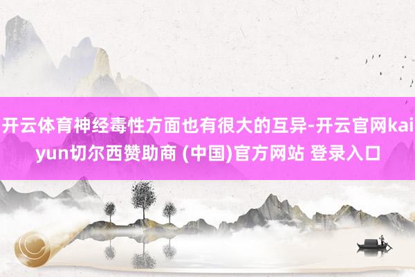 开云体育神经毒性方面也有很大的互异-开云官网kaiyun切尔西赞助商 (中国)官方网站 登录入口