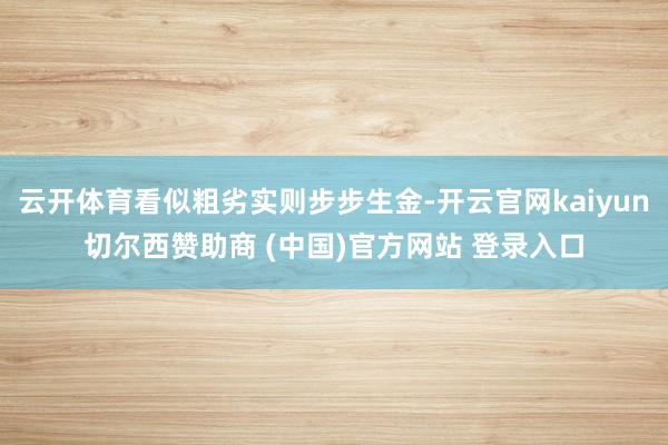 云开体育看似粗劣实则步步生金-开云官网kaiyun切尔西赞助商 (中国)官方网站 登录入口