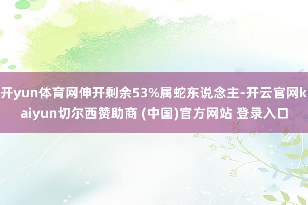 开yun体育网伸开剩余53%属蛇东说念主-开云官网kaiyun切尔西赞助商 (中国)官方网站 登录入口
