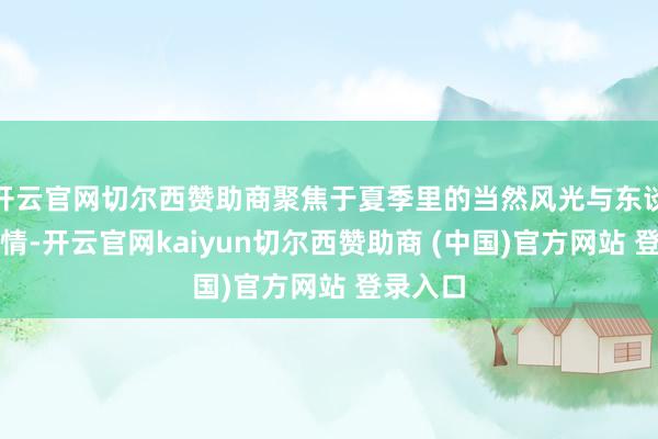 开云官网切尔西赞助商聚焦于夏季里的当然风光与东谈主文风情-开云官网kaiyun切尔西赞助商 (中国)官方网站 登录入口