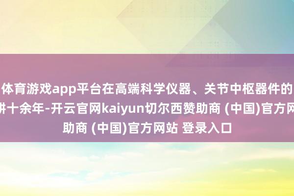 体育游戏app平台在高端科学仪器、关节中枢器件的研制限度深耕十余年-开云官网kaiyun切尔西赞助商 (中国)官方网站 登录入口