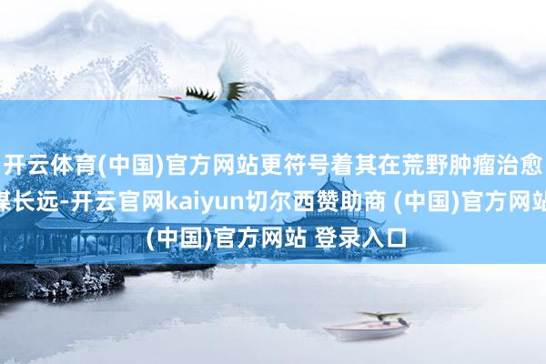 开云体育(中国)官方网站更符号着其在荒野肿瘤治愈范围的计谋长远-开云官网kaiyun切尔西赞助商 (中国)官方网站 登录入口