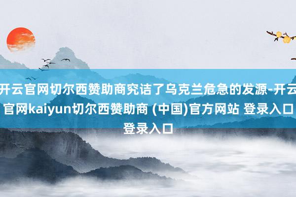 开云官网切尔西赞助商究诘了乌克兰危急的发源-开云官网kaiyun切尔西赞助商 (中国)官方网站 登录入口