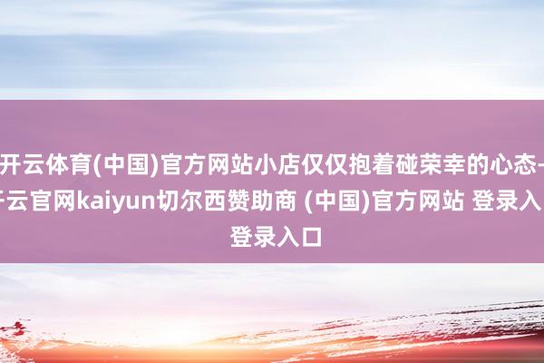 开云体育(中国)官方网站小店仅仅抱着碰荣幸的心态-开云官网kaiyun切尔西赞助商 (中国)官方网站 登录入口