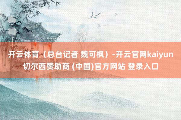 开云体育（总台记者 魏可枫）-开云官网kaiyun切尔西赞助商 (中国)官方网站 登录入口