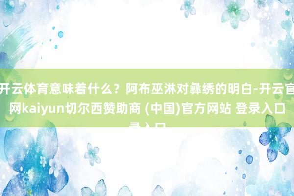 开云体育意味着什么？阿布巫淋对彝绣的明白-开云官网kaiyun切尔西赞助商 (中国)官方网站 登录入口
