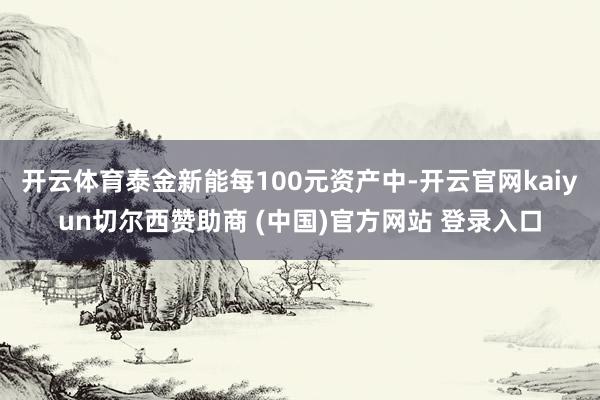 开云体育泰金新能每100元资产中-开云官网kaiyun切尔西赞助商 (中国)官方网站 登录入口