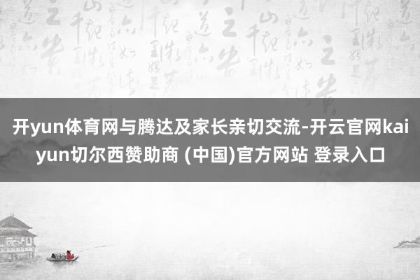 开yun体育网与腾达及家长亲切交流-开云官网kaiyun切尔西赞助商 (中国)官方网站 登录入口