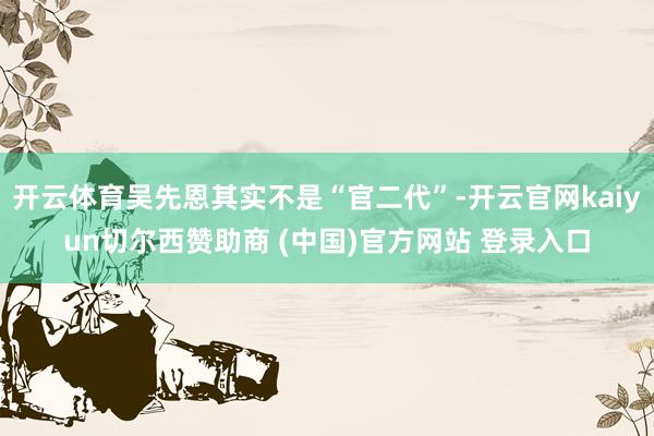开云体育吴先恩其实不是“官二代”-开云官网kaiyun切尔西赞助商 (中国)官方网站 登录入口