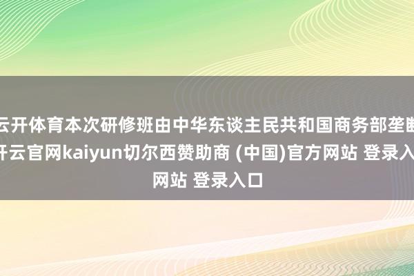 云开体育本次研修班由中华东谈主民共和国商务部垄断-开云官网kaiyun切尔西赞助商 (中国)官方网站 登录入口