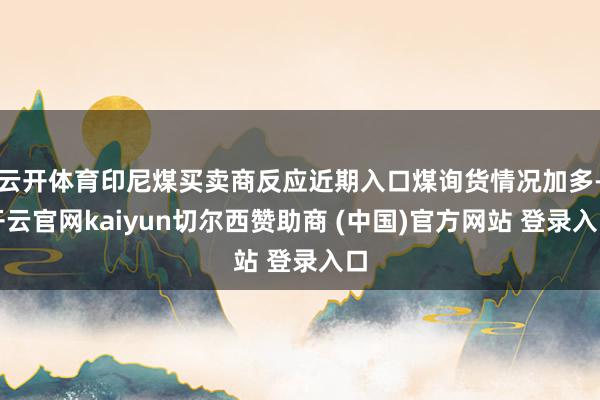 云开体育印尼煤买卖商反应近期入口煤询货情况加多-开云官网kaiyun切尔西赞助商 (中国)官方网站 登录入口