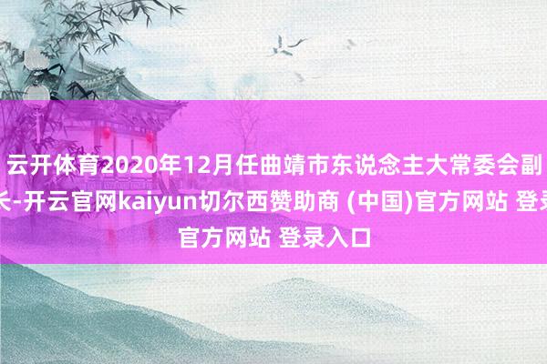 云开体育2020年12月任曲靖市东说念主大常委会副秘书长-开云官网kaiyun切尔西赞助商 (中国)官方网站 登录入口