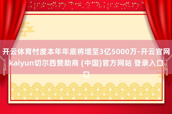 开云体育忖度本年年底将增至3亿5000万-开云官网kaiyun切尔西赞助商 (中国)官方网站 登录入口