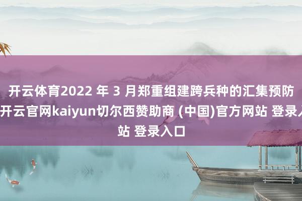 开云体育2022 年 3 月郑重组建跨兵种的汇集预防队-开云官网kaiyun切尔西赞助商 (中国)官方网站 登录入口