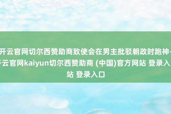 开云官网切尔西赞助商致使会在男主批驳朝政时跑神-开云官网kaiyun切尔西赞助商 (中国)官方网站 登录入口