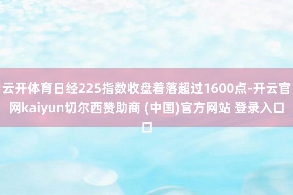 云开体育日经225指数收盘着落超过1600点-开云官网kaiyun切尔西赞助商 (中国)官方网站 登录入口