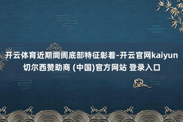 开云体育近期阛阓底部特征彰着-开云官网kaiyun切尔西赞助商 (中国)官方网站 登录入口