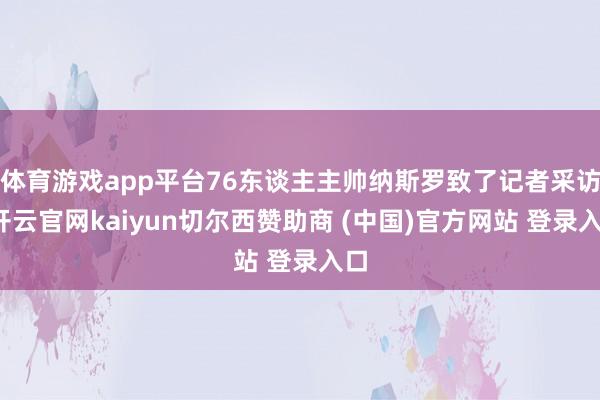 体育游戏app平台76东谈主主帅纳斯罗致了记者采访-开云官网kaiyun切尔西赞助商 (中国)官方网站 登录入口