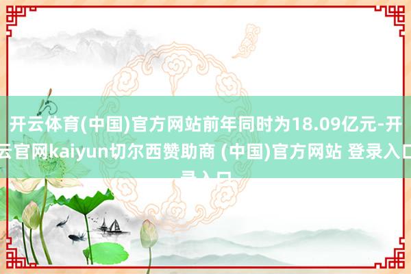 开云体育(中国)官方网站前年同时为18.09亿元-开云官网kaiyun切尔西赞助商 (中国)官方网站 登录入口