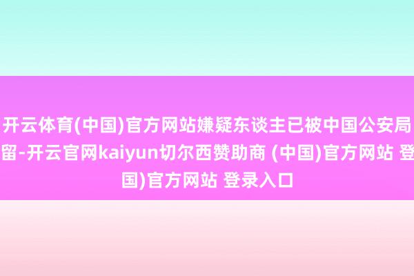 开云体育(中国)官方网站嫌疑东谈主已被中国公安局刑事拘留-开云官网kaiyun切尔西赞助商 (中国)官方网站 登录入口