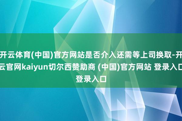 开云体育(中国)官方网站是否介入还需等上司换取-开云官网kaiyun切尔西赞助商 (中国)官方网站 登录入口