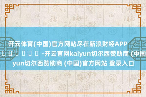 开云体育(中国)官方网站尽在新浪财经APP            													-开云官网kaiyun切尔西赞助商 (中国)官方网站 登录入口