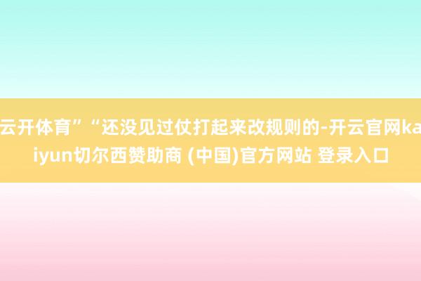 云开体育”“还没见过仗打起来改规则的-开云官网kaiyun切尔西赞助商 (中国)官方网站 登录入口