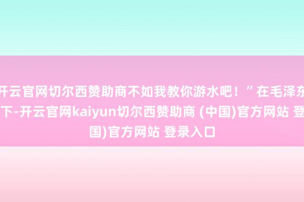 开云官网切尔西赞助商不如我教你游水吧！”在毛泽东的历练下-开云官网kaiyun切尔西赞助商 (中国)官方网站 登录入口