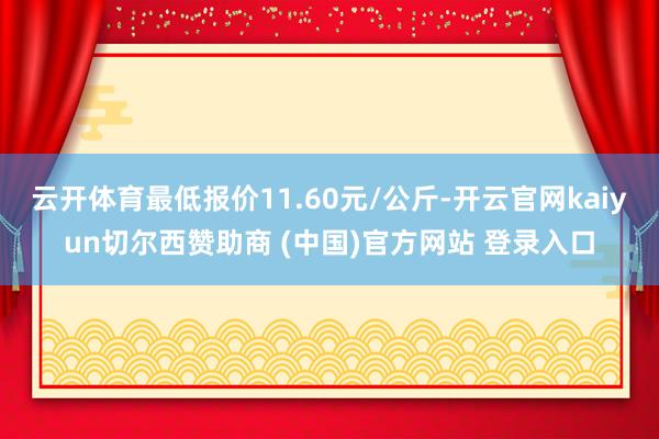 云开体育最低报价11.60元/公斤-开云官网kaiyun切尔西赞助商 (中国)官方网站 登录入口