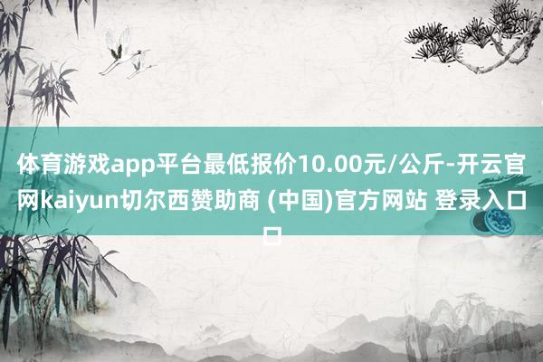 体育游戏app平台最低报价10.00元/公斤-开云官网kaiyun切尔西赞助商 (中国)官方网站 登录入口