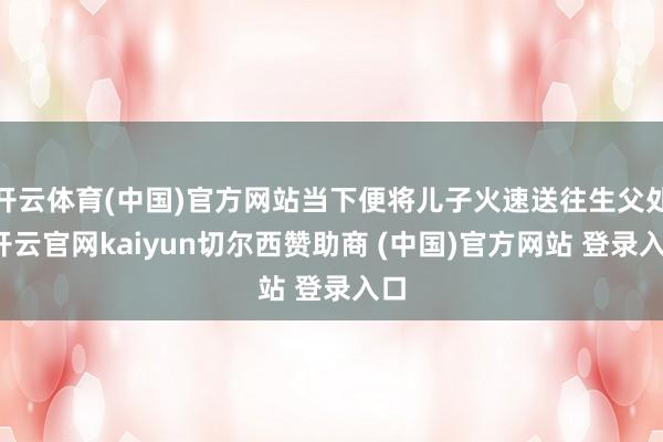 开云体育(中国)官方网站当下便将儿子火速送往生父处-开云官网kaiyun切尔西赞助商 (中国)官方网站 登录入口