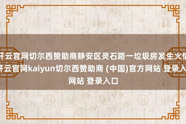 开云官网切尔西赞助商静安区灵石路一垃圾房发生火情-开云官网kaiyun切尔西赞助商 (中国)官方网站 登录入口