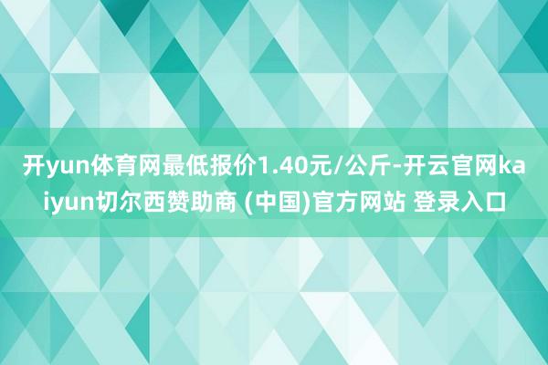 开yun体育网最低报价1.40元/公斤-开云官网kaiyun切尔西赞助商 (中国)官方网站 登录入口
