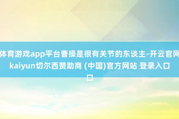 体育游戏app平台曹操是很有关节的东谈主-开云官网kaiyun切尔西赞助商 (中国)官方网站 登录入口