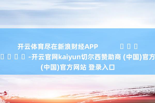 开云体育尽在新浪财经APP -开云官网kaiyun切尔西赞助商 (中国)官方网站 登录入口