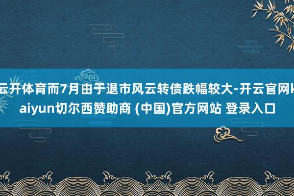 云开体育而7月由于退市风云转债跌幅较大-开云官网kaiyun切尔西赞助商 (中国)官方网站 登录入口