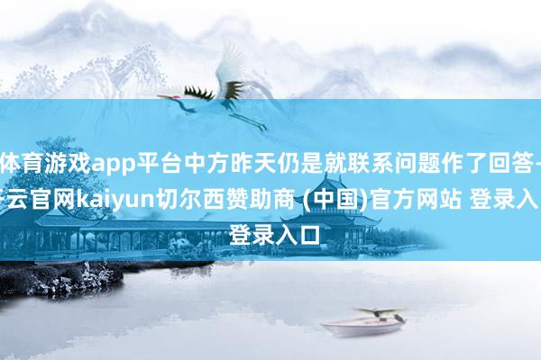 体育游戏app平台中方昨天仍是就联系问题作了回答-开云官网kaiyun切尔西赞助商 (中国)官方网站 登录入口