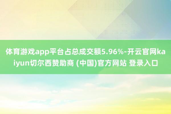 体育游戏app平台占总成交额5.96%-开云官网kaiyun切尔西赞助商 (中国)官方网站 登录入口