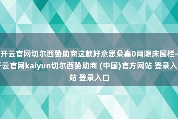 开云官网切尔西赞助商这款好意思朵嘉0间隙床围栏-开云官网kaiyun切尔西赞助商 (中国)官方网站 登录入口