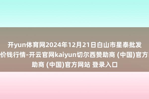开yun体育网2024年12月21日白山市星泰批发商场有限公司价钱行情-开云官网kaiyun切尔西赞助商 (中国)官方网站 登录入口