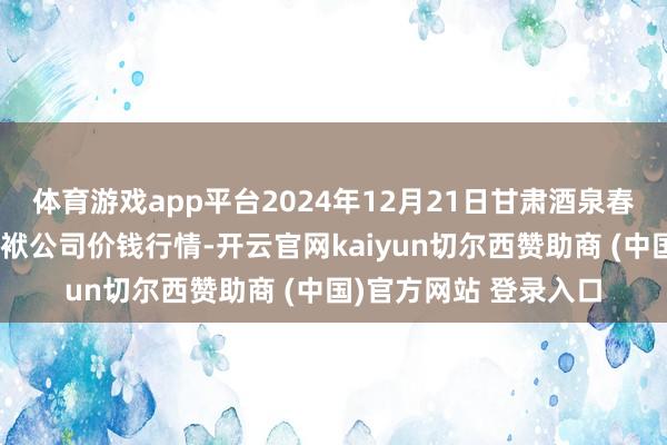 体育游戏app平台2024年12月21日甘肃酒泉春光农家具市集有限包袱公司价钱行情-开云官网kaiyun切尔西赞助商 (中国)官方网站 登录入口
